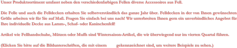 Unser Produktsortiment umfasst neben den verschiedenfarbigen Fellen diverse Accessoires aus Fell. 

Die Felle und auch die Felldecken erhalten Sie selbstverständlich das ganze Jahr über. Felldecken in der von Ihnen gewünschten Größe arbeiten wir für Sie auf Maß. Fragen Sie einfach bei uns nach! Wir unterbreiten Ihnen gern ein unverbindliches Angebot für Ihre individuelle Decke aus Lamm-, Schaf- oder Kaninchenfell!

Artikel wie Fellhandschuhe, Mützen oder Muffs sind Wintersaison-Artikel, die wir überwiegend nur im vierten Quartal führen.

(Klicken Sie bitte auf die Bildunterschriften, die mit einem         gekennzeichnet sind, um weitere Beispiele zu sehen.)

